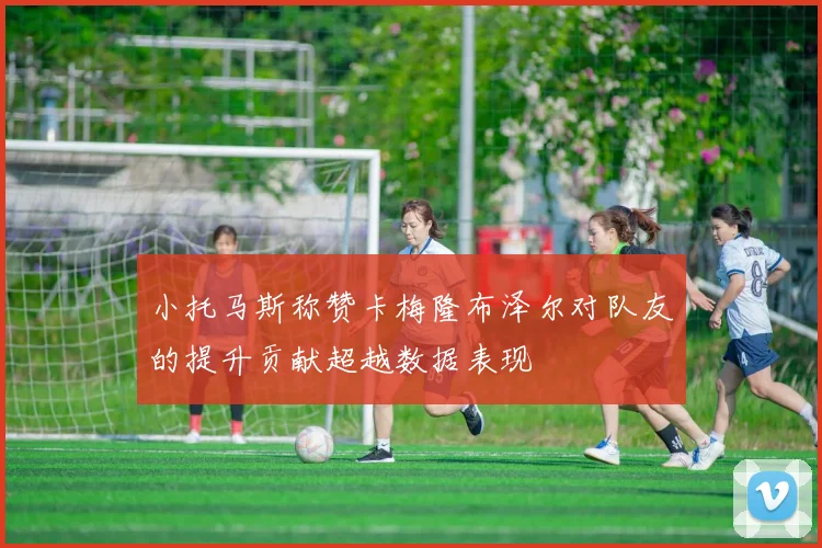 小托马斯称赞卡梅隆布泽尔对队友的提升贡献超越数据表现