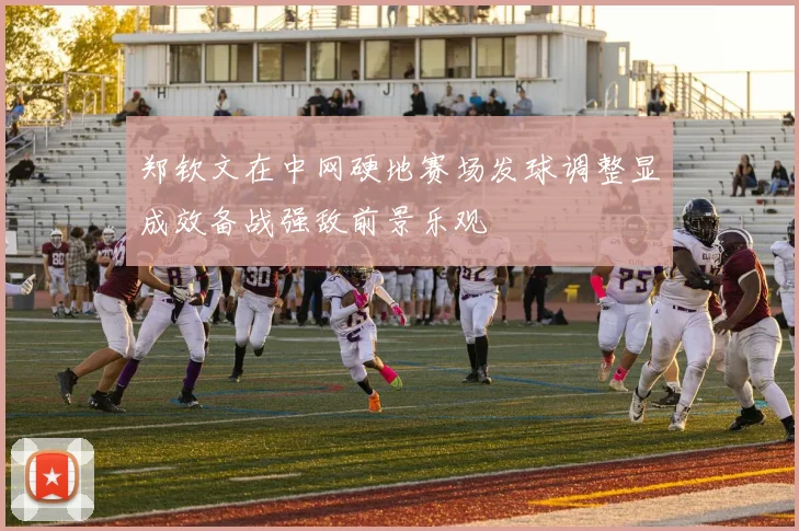 郑钦文在中网硬地赛场发球调整显成效备战强敌前景乐观