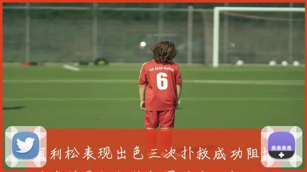阿利松表现出色三次扑救成功阻挡进球并贡献长传解围获高分评价