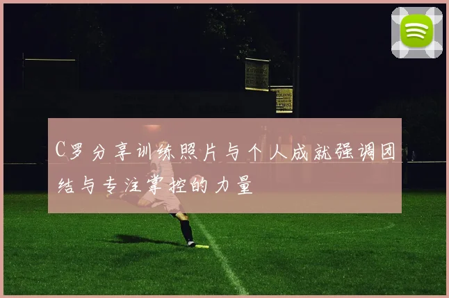 C罗分享训练照片与个人成就强调团结与专注掌控的力量