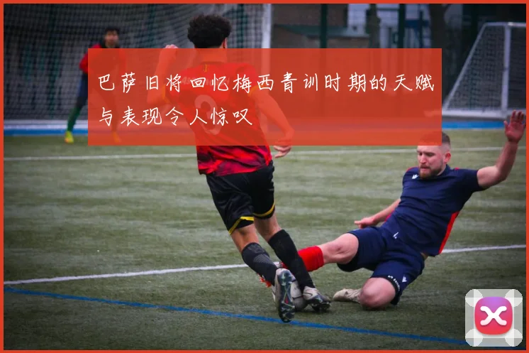 巴萨旧将回忆梅西青训时期的天赋与表现令人惊叹