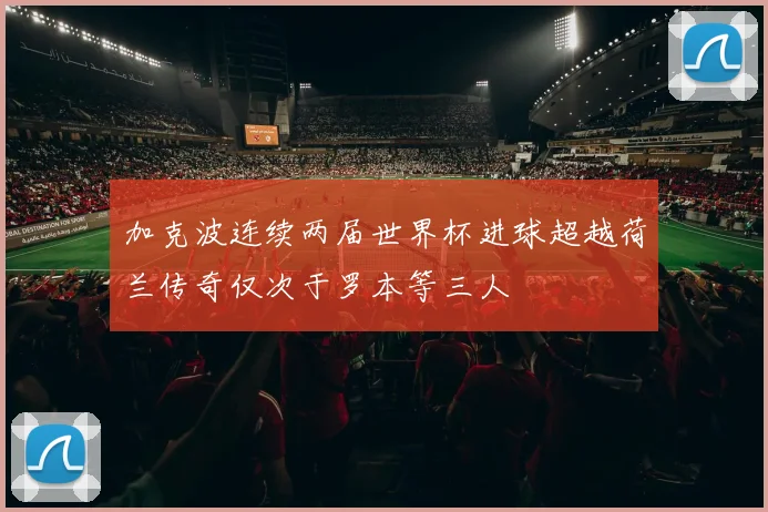 加克波连续两届世界杯进球超越荷兰传奇仅次于罗本等三人