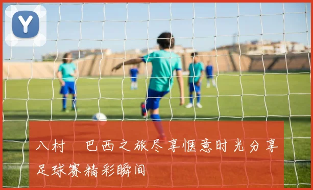 八村塁巴西之旅尽享惬意时光分享足球赛精彩瞬间