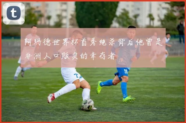 阿玛德世界杯首秀绝杀背后他曾是非洲人口贩卖的幸存者