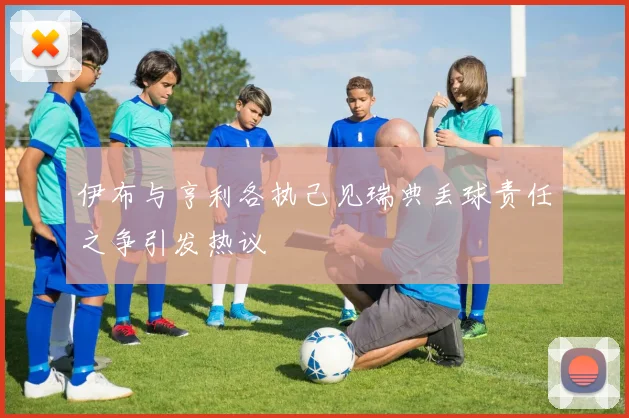 伊布与亨利各执己见瑞典丢球责任之争引发热议