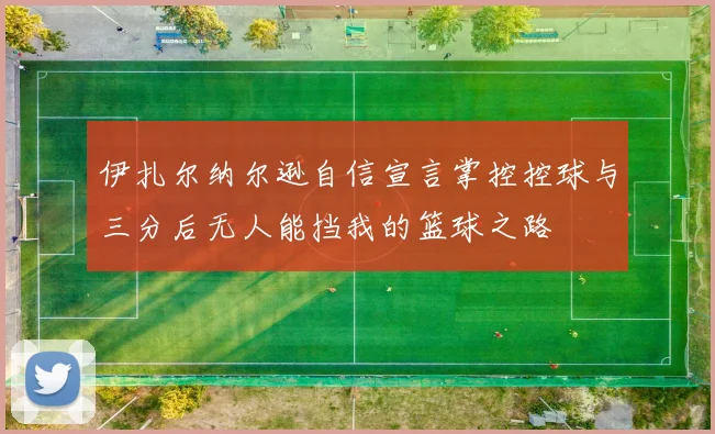 伊扎尔纳尔逊自信宣言掌控控球与三分后无人能挡我的篮球之路