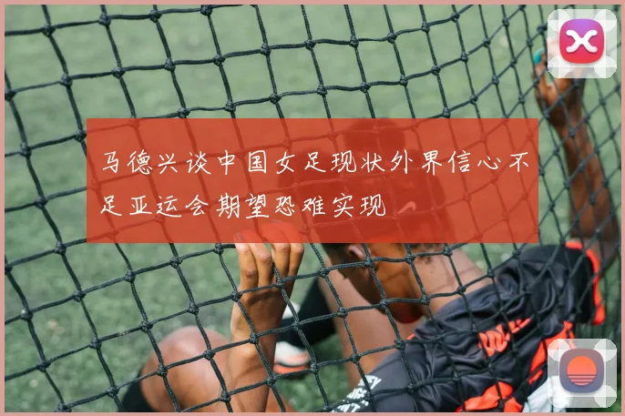 马德兴谈中国女足现状外界信心不足亚运会期望恐难实现