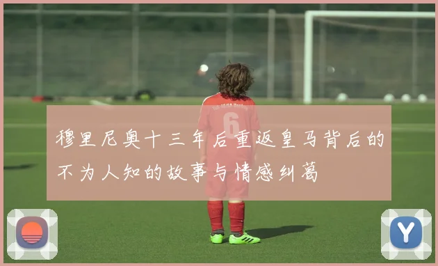 穆里尼奥十三年后重返皇马背后的不为人知的故事与情感纠葛