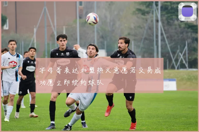 字母哥表达加盟热火意愿若交易成功愿立即续约球队