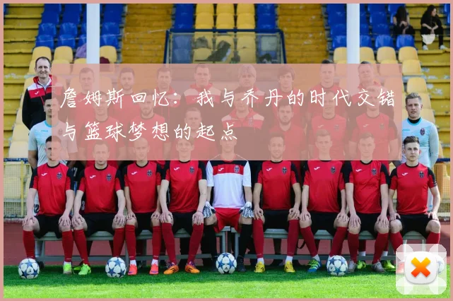 詹姆斯回忆：我与乔丹的时代交错与篮球梦想的起点