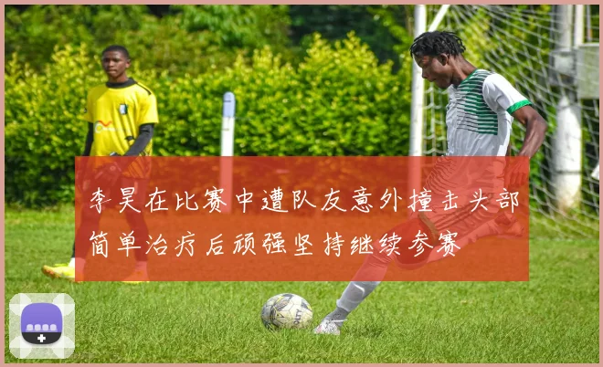 李昊在比赛中遭队友意外撞击头部简单治疗后顽强坚持继续参赛