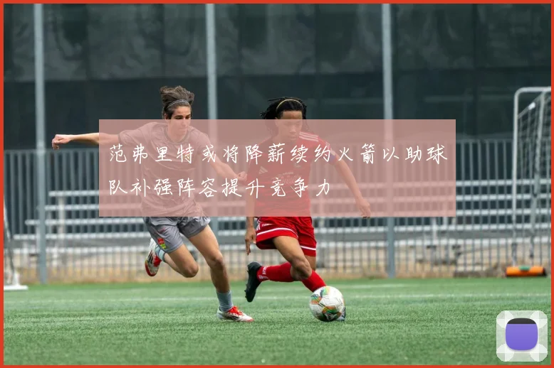 范弗里特或将降薪续约火箭以助球队补强阵容提升竞争力