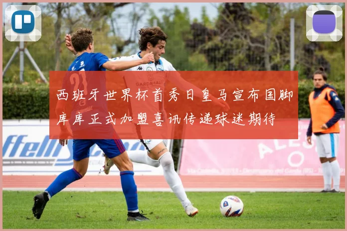 西班牙世界杯首秀日皇马宣布国脚库库正式加盟喜讯传递球迷期待