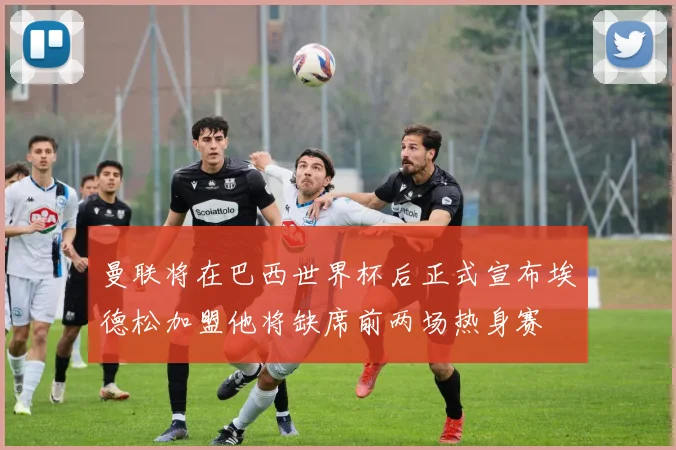 曼联将在巴西世界杯后正式宣布埃德松加盟他将缺席前两场热身赛