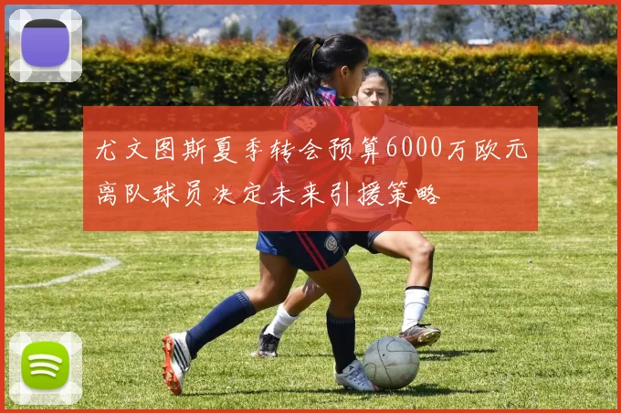 尤文图斯夏季转会预算6000万欧元离队球员决定未来引援策略