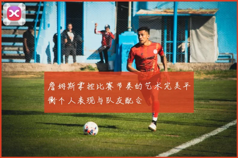 詹姆斯掌控比赛节奏的艺术完美平衡个人表现与队友配合