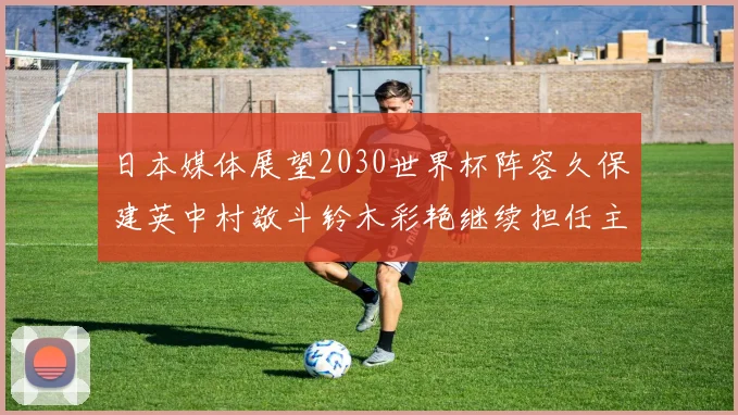 日本媒体展望2030世界杯阵容久保建英中村敬斗铃木彩艳继续担任主力
