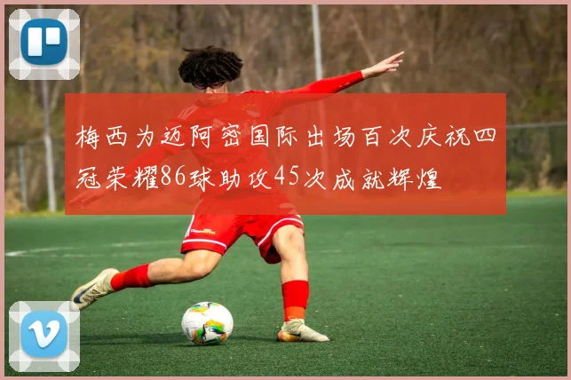 梅西为迈阿密国际出场百次庆祝四冠荣耀86球助攻45次成就辉煌