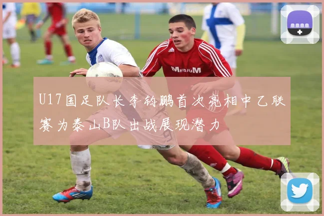 U17国足队长李钧鹏首次亮相中乙联赛为泰山B队出战展现潜力