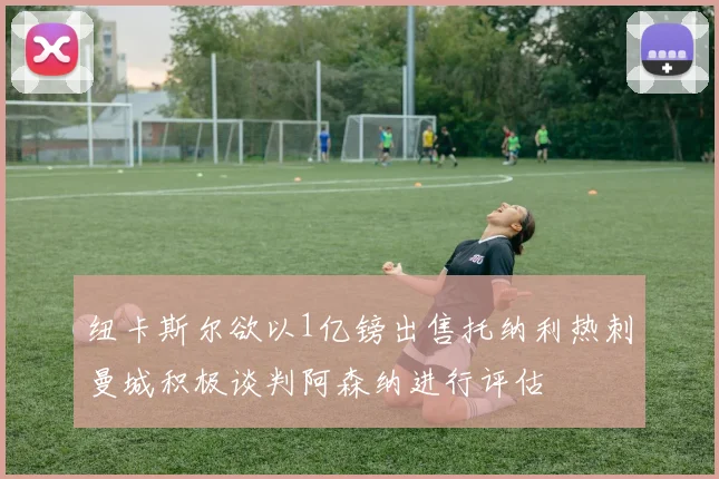 纽卡斯尔欲以1亿镑出售托纳利热刺曼城积极谈判阿森纳进行评估