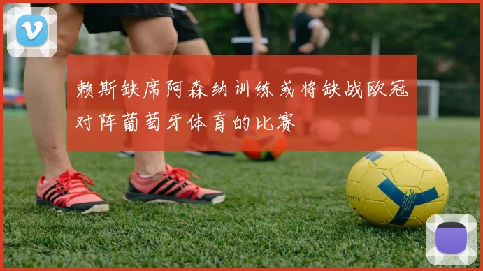 赖斯缺席阿森纳训练或将缺战欧冠对阵葡萄牙体育的比赛