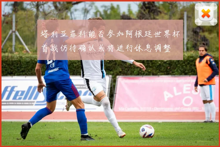 塔利亚菲科能否参加阿根廷世界杯首战仍待确认或将进行休息调整