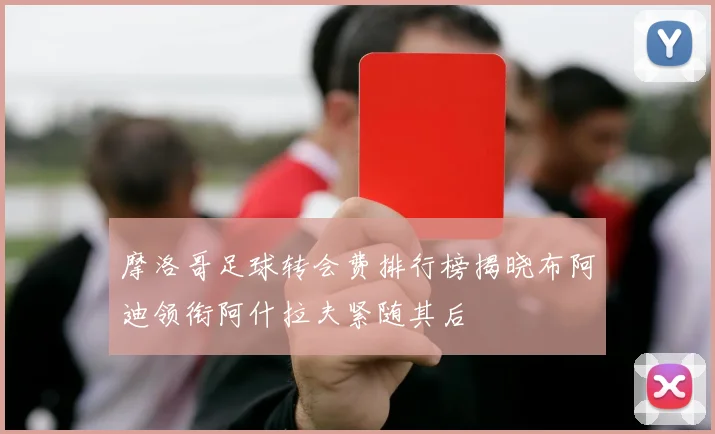 摩洛哥足球转会费排行榜揭晓布阿迪领衔阿什拉夫紧随其后