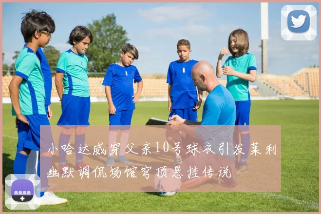 小哈达威穿父亲10号球衣引发莱利幽默调侃场馆穹顶悬挂传说