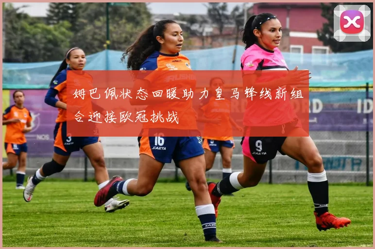 姆巴佩状态回暖助力皇马锋线新组合迎接欧冠挑战