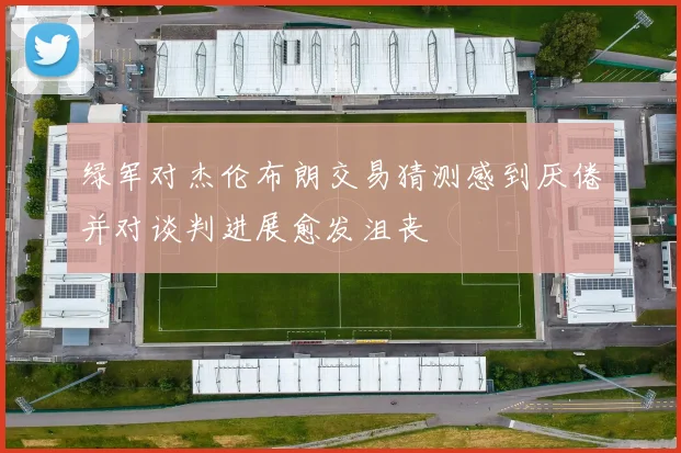 绿军对杰伦布朗交易猜测感到厌倦并对谈判进展愈发沮丧