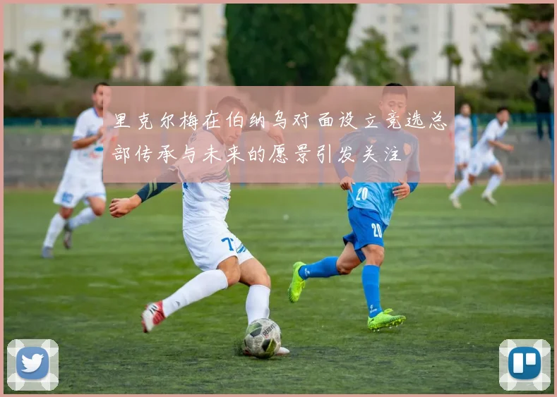 里克尔梅在伯纳乌对面设立竞选总部传承与未来的愿景引发关注
