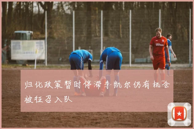 归化政策暂时停滞李凯尔仍有机会被征召入队