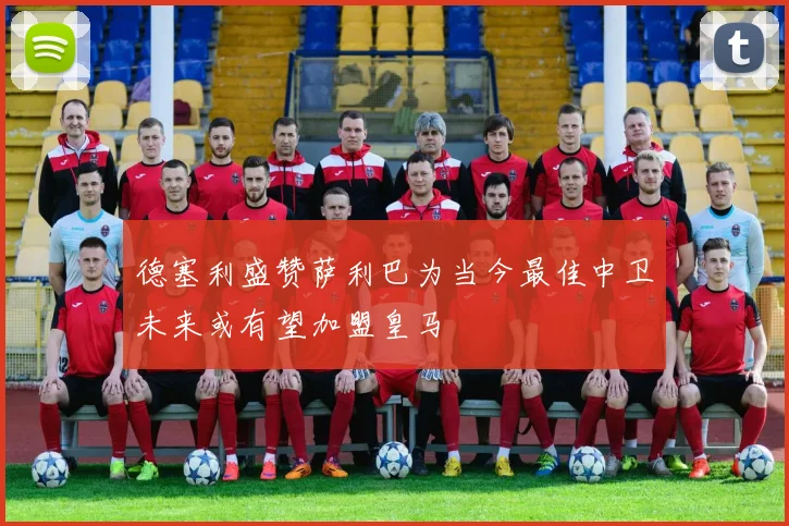 德塞利盛赞萨利巴为当今最佳中卫未来或有望加盟皇马