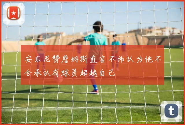 安东尼赞詹姆斯直言不讳认为他不会承认有球员超越自己